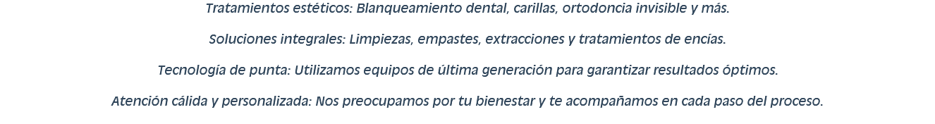 Tratamientos estéticos: Blanqueamiento dental, carillas, ortodoncia invisible y más. Soluciones integrales: Limpiezas, empastes, extracciones y tratamientos de encías. Tecnología de punta: Utilizamos equipos de última generación para garantizar resultados óptimos. Atención cálida y personalizada: Nos preocupamos por tu bienestar y te acompañamos en cada paso del proceso.