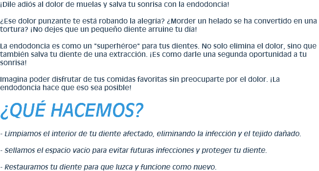 ¡Dile adiós al dolor de muelas y salva tu sonrisa con la endodoncia! ¿Ese dolor punzante te está robando la alegría? ¿Morder un helado se ha convertido en una tortura? ¡No dejes que un pequeño diente arruine tu día! La endodoncia es como un "superhéroe" para tus dientes. No solo elimina el dolor, sino que también salva tu diente de una extracción. ¡Es como darle una segunda oportunidad a tu sonrisa! Imagina poder disfrutar de tus comidas favoritas sin preocuparte por el dolor. ¡La endodoncia hace que eso sea posible! ¿QUÉ HACEMOS? - Limpiamos el interior de tu diente afectado, eliminando la infección y el tejido dañado. - Sellamos el espacio vacío para evitar futuras infecciones y proteger tu diente. - Restauramos tu diente para que luzca y funcione como nuevo.