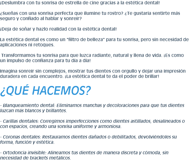 ¡Deslumbra con tu sonrisa de estrella de cine gracias a la estética dental! ¿Sueñas con una sonrisa perfecta que ilumine tu rostro? ¿Te gustaría sentirte más seguro y confiado al hablar y sonreír? ¡Deja de soñar y hazlo realidad con la estética dental! La estética dental es como un "filtro de belleza" para tu sonrisa, pero sin necesidad de aplicaciones ni retoques. Transformamos tu sonrisa para que luzca radiante, natural y llena de vida. ¡Es como un impulso de confianza para tu día a día! Imagina sonreír sin complejos, mostrar tus dientes con orgullo y dejar una impresión duradera en cada encuentro. ¡La estética dental te da el poder de brillar! ¿QUÉ HACEMOS? - Blanqueamiento dental: Eliminamos manchas y decoloraciones para que tus dientes luzcan más blancos y brillantes. - Carillas dentales: Corregimos imperfecciones como dientes astillados, desalineados o con espacios, creando una sonrisa uniforme y armoniosa. - Coronas dentales: Restauramos dientes dañados o debilitados, devolviéndoles su forma, función y estética. - Ortodoncia invisible: Alineamos tus dientes de manera discreta y cómoda, sin necesidad de brackets metálicos.