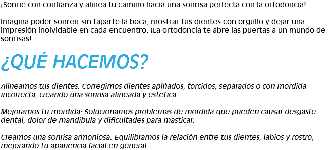 ¡Sonríe con confianza y alinea tu camino hacia una sonrisa perfecta con la ortodoncia! Imagina poder sonreír sin taparte la boca, mostrar tus dientes con orgullo y dejar una impresión inolvidable en cada encuentro. ¡La ortodoncia te abre las puertas a un mundo de sonrisas! ¿QUÉ HACEMOS? Alineamos tus dientes: Corregimos dientes apiñados, torcidos, separados o con mordida incorrecta, creando una sonrisa alineada y estética. Mejoramos tu mordida: Solucionamos problemas de mordida que pueden causar desgaste dental, dolor de mandíbula y dificultades para masticar. Creamos una sonrisa armoniosa: Equilibramos la relación entre tus dientes, labios y rostro, mejorando tu apariencia facial en general.