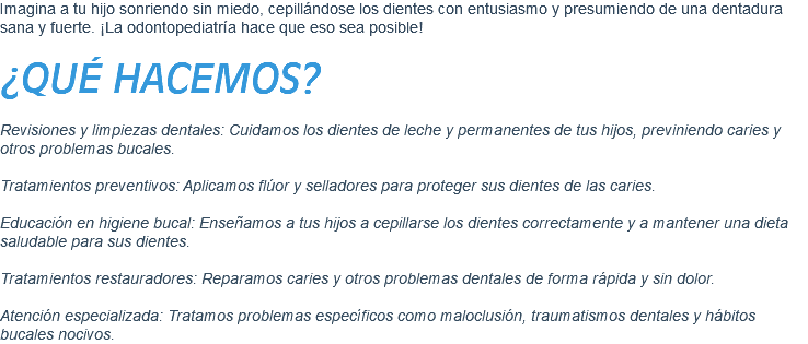 Imagina a tu hijo sonriendo sin miedo, cepillándose los dientes con entusiasmo y presumiendo de una dentadura sana y fuerte. ¡La odontopediatría hace que eso sea posible! ¿QUÉ HACEMOS? Revisiones y limpiezas dentales: Cuidamos los dientes de leche y permanentes de tus hijos, previniendo caries y otros problemas bucales. Tratamientos preventivos: Aplicamos flúor y selladores para proteger sus dientes de las caries. Educación en higiene bucal: Enseñamos a tus hijos a cepillarse los dientes correctamente y a mantener una dieta saludable para sus dientes. Tratamientos restauradores: Reparamos caries y otros problemas dentales de forma rápida y sin dolor. Atención especializada: Tratamos problemas específicos como maloclusión, traumatismos dentales y hábitos bucales nocivos.