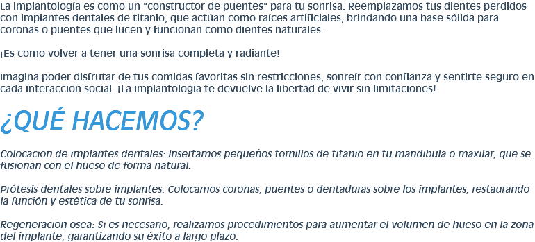 La implantología es como un "constructor de puentes" para tu sonrisa. Reemplazamos tus dientes perdidos con implantes dentales de titanio, que actúan como raíces artificiales, brindando una base sólida para coronas o puentes que lucen y funcionan como dientes naturales. ¡Es como volver a tener una sonrisa completa y radiante! Imagina poder disfrutar de tus comidas favoritas sin restricciones, sonreír con confianza y sentirte seguro en cada interacción social. ¡La implantología te devuelve la libertad de vivir sin limitaciones! ¿QUÉ HACEMOS? Colocación de implantes dentales: Insertamos pequeños tornillos de titanio en tu mandíbula o maxilar, que se fusionan con el hueso de forma natural. Prótesis dentales sobre implantes: Colocamos coronas, puentes o dentaduras sobre los implantes, restaurando la función y estética de tu sonrisa. Regeneración ósea: Si es necesario, realizamos procedimientos para aumentar el volumen de hueso en la zona del implante, garantizando su éxito a largo plazo.