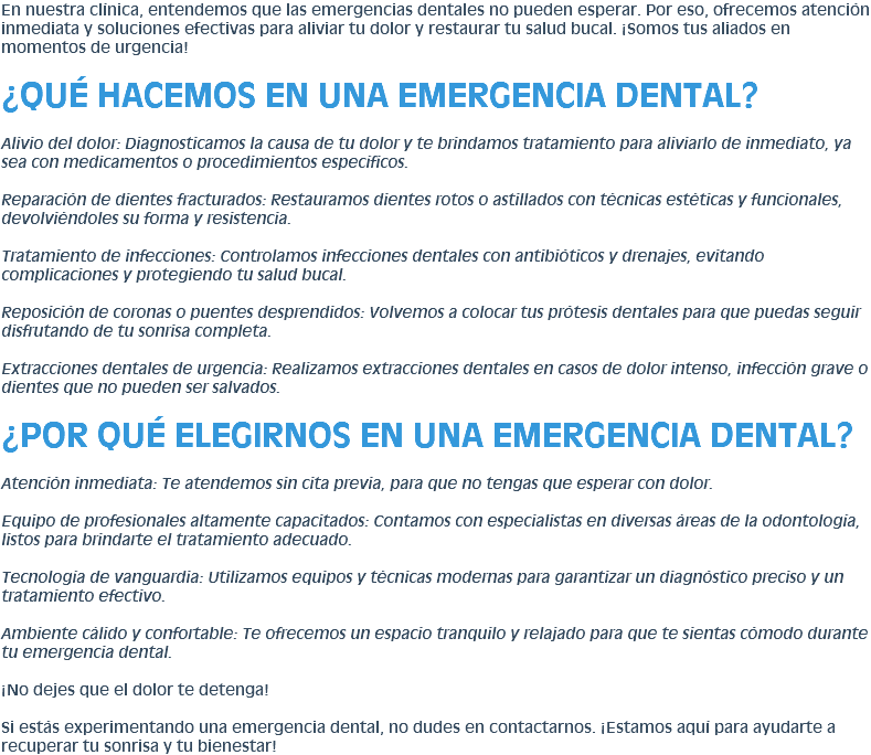 En nuestra clínica, entendemos que las emergencias dentales no pueden esperar. Por eso, ofrecemos atención inmediata y soluciones efectivas para aliviar tu dolor y restaurar tu salud bucal. ¡Somos tus aliados en momentos de urgencia! ¿QUÉ HACEMOS EN UNA EMERGENCIA DENTAL? Alivio del dolor: Diagnosticamos la causa de tu dolor y te brindamos tratamiento para aliviarlo de inmediato, ya sea con medicamentos o procedimientos específicos. Reparación de dientes fracturados: Restauramos dientes rotos o astillados con técnicas estéticas y funcionales, devolviéndoles su forma y resistencia. Tratamiento de infecciones: Controlamos infecciones dentales con antibióticos y drenajes, evitando complicaciones y protegiendo tu salud bucal. Reposición de coronas o puentes desprendidos: Volvemos a colocar tus prótesis dentales para que puedas seguir disfrutando de tu sonrisa completa. Extracciones dentales de urgencia: Realizamos extracciones dentales en casos de dolor intenso, infección grave o dientes que no pueden ser salvados. ¿POR QUÉ ELEGIRNOS EN UNA EMERGENCIA DENTAL? Atención inmediata: Te atendemos sin cita previa, para que no tengas que esperar con dolor. Equipo de profesionales altamente capacitados: Contamos con especialistas en diversas áreas de la odontología, listos para brindarte el tratamiento adecuado. Tecnología de vanguardia: Utilizamos equipos y técnicas modernas para garantizar un diagnóstico preciso y un tratamiento efectivo. Ambiente cálido y confortable: Te ofrecemos un espacio tranquilo y relajado para que te sientas cómodo durante tu emergencia dental. ¡No dejes que el dolor te detenga! Si estás experimentando una emergencia dental, no dudes en contactarnos. ¡Estamos aquí para ayudarte a recuperar tu sonrisa y tu bienestar!