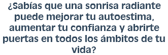 ¿Sabías que una sonrisa radiante puede mejorar tu autoestima, aumentar tu confianza y abrirte puertas en todos los ámbitos de tu vida?