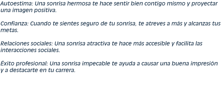 Autoestima: Una sonrisa hermosa te hace sentir bien contigo mismo y proyectar una imagen positiva. Confianza: Cuando te sientes seguro de tu sonrisa, te atreves a más y alcanzas tus metas. Relaciones sociales: Una sonrisa atractiva te hace más accesible y facilita las interacciones sociales. Éxito profesional: Una sonrisa impecable te ayuda a causar una buena impresión y a destacarte en tu carrera.