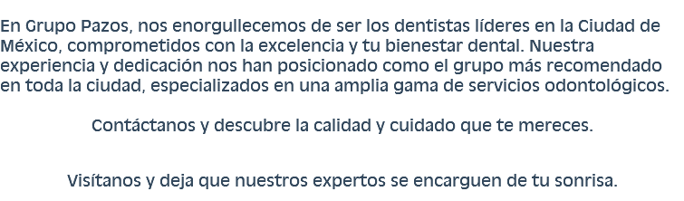  En Grupo Pazos, nos enorgullecemos de ser los dentistas líderes en la Ciudad de México, comprometidos con la excelencia y tu bienestar dental. Nuestra experiencia y dedicación nos han posicionado como el grupo más recomendado en toda la ciudad, especializados en una amplia gama de servicios odontológicos. Contáctanos y descubre la calidad y cuidado que te mereces. Visítanos y deja que nuestros expertos se encarguen de tu sonrisa.