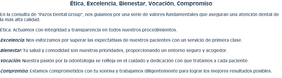 Ética, Excelencia, Bienestar, Vocación, Compromiso En la consulta de "Pazos Dental Group", nos guiamos por una serie de valores fundamentales que aseguran una atención dental de la más alta calidad: Ética: Actuamos con integridad y transparencia en todos nuestros procedimientos. Excelencia: Nos esforzamos por superar las expectativas de nuestros pacientes con un servicio de primera clase. Bienestar: Tu salud y comodidad son nuestras prioridades, proporcionando un entorno seguro y acogedor. Vocación: Nuestra pasión por la odontología se refleja en el cuidado y dedicación con que tratamos a cada paciente. Compromiso: Estamos comprometidos con tu sonrisa y trabajamos diligentemente para lograr los mejores resultados posibles.