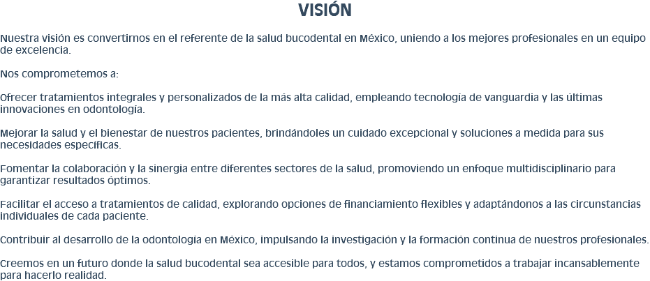 VISIÓN Nuestra visión es convertirnos en el referente de la salud bucodental en México, uniendo a los mejores profesionales en un equipo de excelencia. Nos comprometemos a: Ofrecer tratamientos integrales y personalizados de la más alta calidad, empleando tecnología de vanguardia y las últimas innovaciones en odontología. Mejorar la salud y el bienestar de nuestros pacientes, brindándoles un cuidado excepcional y soluciones a medida para sus necesidades específicas. Fomentar la colaboración y la sinergia entre diferentes sectores de la salud, promoviendo un enfoque multidisciplinario para garantizar resultados óptimos. Facilitar el acceso a tratamientos de calidad, explorando opciones de financiamiento flexibles y adaptándonos a las circunstancias individuales de cada paciente. Contribuir al desarrollo de la odontología en México, impulsando la investigación y la formación continua de nuestros profesionales. Creemos en un futuro donde la salud bucodental sea accesible para todos, y estamos comprometidos a trabajar incansablemente para hacerlo realidad.